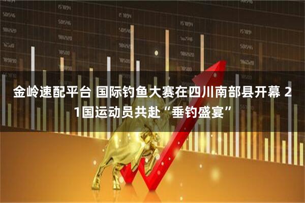 金岭速配平台 国际钓鱼大赛在四川南部县开幕 21国运动员共赴“垂钓盛宴”