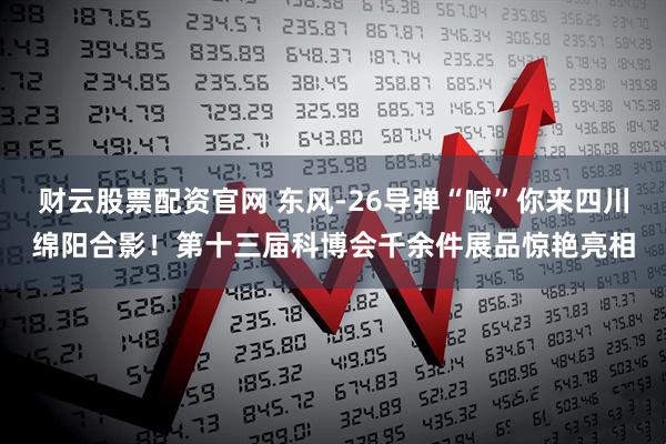 财云股票配资官网 东风-26导弹“喊”你来四川绵阳合影！第十三届科博会千余件展品惊艳亮相