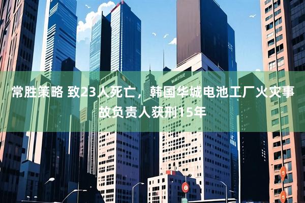 常胜策略 致23人死亡，韩国华城电池工厂火灾事故负责人获刑15年