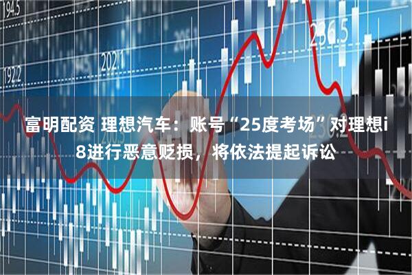 富明配资 理想汽车：账号“25度考场”对理想i8进行恶意贬损，将依法提起诉讼