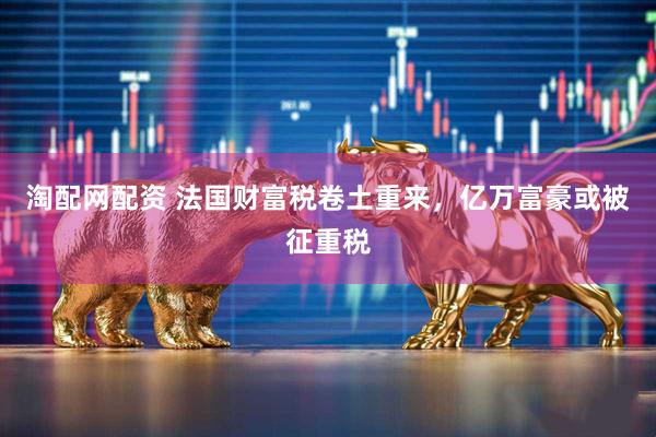 淘配网配资 法国财富税卷土重来，亿万富豪或被征重税