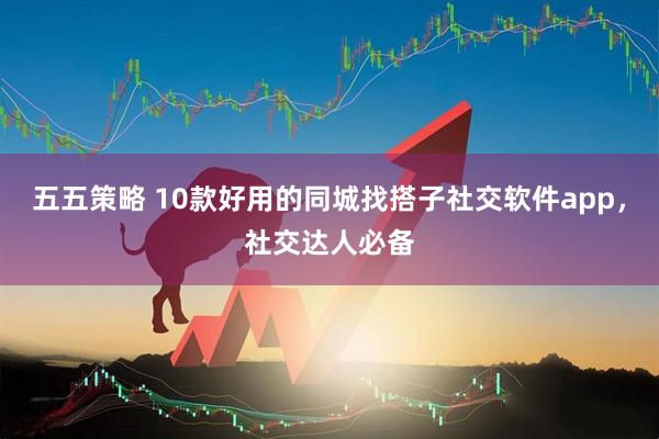 五五策略 10款好用的同城找搭子社交软件app，社交达人必备