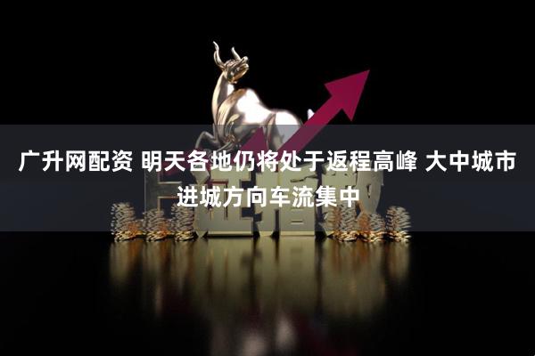 广升网配资 明天各地仍将处于返程高峰 大中城市进城方向车流集中