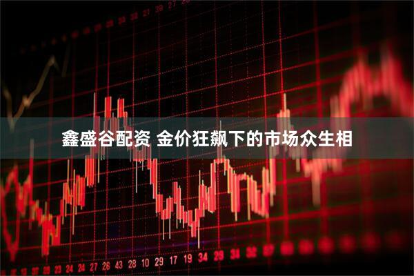 鑫盛谷配资 金价狂飙下的市场众生相