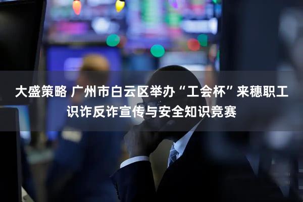 大盛策略 广州市白云区举办“工会杯”来穗职工识诈反诈宣传与安全知识竞赛